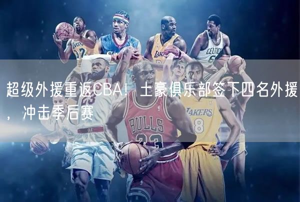 超級外援重返CBA！土豪俱樂部簽下四名外援，沖擊季后賽