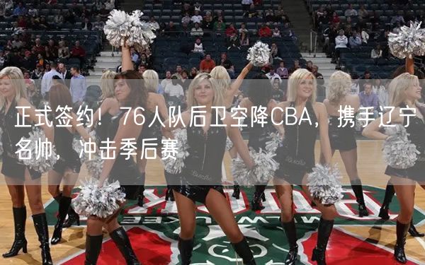 正式簽約！76人隊(duì)后衛(wèi)空降CBA，攜手遼寧名帥，沖擊季后賽